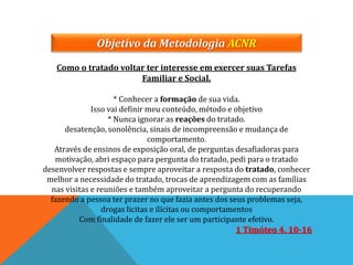 Objetivo da Metodologia ACNR
Como o tratado voltar ter interesse em exercer suas Tarefas
Familiar e Social.
* Conhecer a formação de sua vida.
Isso vai definir meu conteúdo, método e objetivo
* Nunca ignorar as reações do tratado.
desatenção, sonolência, sinais de incompreensão e mudança de
comportamento.
Através de ensinos de exposição oral, de perguntas desafiadoras para
motivação, abri espaço para pergunta do tratado, pedi para o tratado
desenvolver respostas e sempre aproveitar a resposta do tratado, conhecer
melhor a necessidade do tratado, trocas de aprendizagem com as famílias
nas visitas e reuniões e também aproveitar a pergunta do recuperando
fazendo a pessoa ter prazer no que fazia antes dos seus problemas seja,
drogas licitas e ilícitas ou comportamentos
Com finalidade de fazer ele ser um participante efetivo.
1 Timóteo 4. 10-16
 