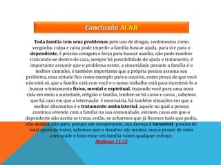 Conclusão ACNR
Toda família tem seus problemas pelo uso de drogas, sentimentos como
vergonha, culpa e raiva pode impedir a família buscar ajuda, para si e para o
dependente, é preciso coragem e força para buscar auxílio, não pode resolver
trancando-se dentro de casa, sempre há possibilidade de ajuda e tratamento, é
importante assumir que o problema existe, a sinceridade perante a família é o
melhor caminho, é também importante que a própria pessoa assuma seu
problema, essa atitude fica como exemplo para o usuário, como prova de que você
não está só, que a família está com você e o nosso trabalho está para incentivá-lo a
buscar o tratamento físico, mental e espiritual, trazendo você para uma nova
vida em meio a sociedade, religião e família, lembre-se há casos e casos , sabemos
que há caso em que a internação é necessária, há também situações em que a
melhor alternativa é o tratamento ambulatorial, aquele no qual a pessoa
continua vivendo com a família na sua comunidade, existem casos em que o
dependente não aceita se tratar, então, se acharmos que já fizemos tudo que podia,
não desista, não pare, porque um recuperando, sua doença é incurável precisa de
total apoio de todos, sabemos que o desafios são muitos, mas o prazer de viver
com saúde e bem-estar em família valem qualquer esforço.
Matheus 11.12
 