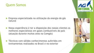 Quem Somos
 Empresa especializada na utilização da energia do gás
natural
 Nossa experiência é ter a disposição dos nossos clientes os
melhores especialistas em gases combustíveis do país
(atuação durante muitos anos na Comgás)
 Técnicos com sólidos conhecimentos auferidos em
treinamentos realizados no Brasil e no exterior
 