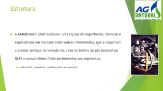 Estrutura
 A AGNatural é constituída por uma equipe de engenheiros, técnicos e
especialistas em mercado entre outras modalidades, que a capacitam
a prestar serviços de variada natureza no âmbito do gás (natural ou
GLP) a consumidores finais pertencentes aos segmentos:
 industrial, comercial, residencial e automotivo.
 
