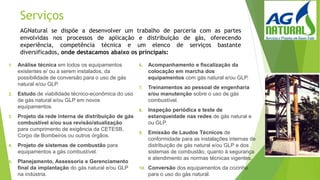 Serviços
1. Análise técnica em todos os equipamentos
existentes e/ ou a serem instalados, da
possibilidade de conversão para o uso de gás
natural e/ou GLP.
2. Estudo de viabilidade técnico-econômica do uso
de gás natural e/ou GLP em novos
equipamentos.
3. Projeto da rede interna de distribuição de gás
combustível e/ou sua revisão/atualização
para cumprimento de exigência da CETESB,
Corpo de Bombeiros ou outros órgãos.
4. Projeto de sistemas de combustão para
equipamentos a gás combustível.
5. Planejamento, Assessoria e Gerenciamento
final da implantação do gás natural e/ou GLP
na indústria.
6. Acompanhamento e fiscalização da
colocação em marcha dos
equipamentos com gás natural e/ou GLP.
7. Treinamentos ao pessoal de engenharia
e/ou manutenção sobre o uso de gás
combustível.
8. Inspeção periódica e teste de
estanqueidade nas redes de gás natural e
ou GLP.
9. Emissão de Laudos Técnicos de
conformidade para as instalações internas de
distribuição de gás natural e/ou GLP e dos
sistemas de combustão, quanto à segurança
e atendimento as normas técnicas vigentes.
10. Conversão dos equipamentos da cozinha
para o uso do gás natural.
AGNatural se dispõe a desenvolver um trabalho de parceria com as partes
envolvidas nos processos de aplicação e distribuição de gás, oferecendo
experiência, competência técnica e um elenco de serviços bastante
diversificados, onde destacamos abaixo os principais:
 