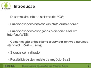 Introdução

   - Desenvolvimento de sistema de POS;

   - Funcionalidades básicas em plataforma Android;

   - Funcionalidades avançadas a disponibilizar em
  interface WEB;

   - Comunicação entre cliente e servidor em web-services
  standard (Rest + Json);

   - Storage centralizado;

   - Possibilidade de modelo de negócio SaaS.
ISCTE-IUL    Desenvolvimento de Aplicações para Ambientes Móveis   2
 