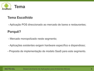 Tema

  Tema Escolhido

   - Aplicação POS direccionado ao mercado de bares e restaurantes;

  Porquê?

   - Mercado monopolizado neste segmento;

   - Aplicações existentes exigem hardware específico e dispendioso;

  - Proposta de implementação de modelo SaaS para este segmento.




ISCTE-IUL      Desenvolvimento de Aplicações para Ambientes Móveis     3
 