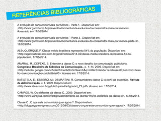 A evolução do consumidor Mais por Menos - Parte 1. .Disponível em: <http://www.gsmd.com.br/pt/eventos/momentum/a-evolucao-do-consumidor-mais-por-menos>. Acessado em 17/05/2014. A evolução do consumidor Mais por Menos – Parte 3. .Disponível em: <http://www.gsmd.com.br/pt/eventos/momentum/a-evolucao-do-consumidor-mais-por-menos-parte-3>. 17/05/2014. ALBUQUERQUE, F. Classe média brasileira representa 54% da população. Disponível em: <http://agenciabrasil.ebc.com.br/geral/noticia/2014-02/classe-media-brasileira-representa-54-da- populacao>. 17/05/2014. AMARAL, M.; DEPEXE, S. Entender a classe C: o novo desafio da comunicação publicitária. Congresso Brasileiro de Ciências da Comunicação., p. 1–14, 2009. Disponível em: <http://scholar.google.com/scholar?hl=en&btnG=Search&q=intitle:Entender+a+classe+C;+o+novo+desafio+da+comunicação+publicitária#0>. Acesso em: 17/5/2014. BATISTELA, E.; ESBERCI, M.; DEMARTINI, R. Consumidores classe C: o perfil da ascensão. Revista de Administração, v. 4, 2009. Disponível em: <http://www.ideau.com.br/getulio/upload/artigos/art_73.pdf>. Acesso em: 17/5/2014. CAMPOS, W. Os elefantes da classe C. ,2009. Disponível em: <http://www.varejista.com.br/artigos/atendimento-ao-cliente/116/os-elefantes-da-classe-c>. 17/05/2014. Classe C : O que este consumidor quer agora ? .Disponível em: <http://blogpegg.wordpress.com/2012/09/03/classe-c-o-que-este-consumidor-quer-agora/>. 17/05/2014.  