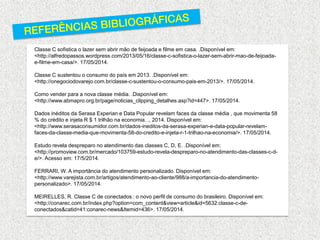 Classe C sofistica o lazer sem abrir mão de feijoada e filme em casa. .Disponível em: <http://alfredopassos.wordpress.com/2013/05/16/classe-c-sofistica-o-lazer-sem-abrir-mao-de-feijoada- e-filme-em-casa/>. 17/05/2014. 
Classe C sustentou o consumo do país em 2013. .Disponível em: <http://onegociodovarejo.com.br/classe-c-sustentou-o-consumo-pais-em-2013/>. 17/05/2014. 
Como vender para a nova classe média. .Disponível em: <http://www.abmapro.org.br/page/noticias_clipping_detalhes.asp?id=447>. 17/05/2014. 
Dados inéditos da Serasa Experian e Data Popular revelam faces da classe média , que movimenta 58 % do crédito e injeta R $ 1 trilhão na economia. ., 2014. Disponível em: <http://www.serasaconsumidor.com.br/dados-ineditos-da-serasa-experian-e-data-popular-revelam- faces-da-classe-media-que-movimenta-58-do-credito-e-injeta-r-1-trilhao-na-economia/>. 17/05/2014. 
Estudo revela despreparo no atendimento das classes C, D, E. .Disponível em: <http://promoview.com.br/mercado/103759-estudo-revela-despreparo-no-atendimento-das-classes-c-d- e/>. Acesso em: 17/5/2014. 
FERRARI, W. A importância do atendimento personalizado. Disponível em: <http://www.varejista.com.br/artigos/atendimento-ao-cliente/988/a-importancia-do-atendimento- personalizado>. 17/05/2014. 
MEIRELLES, R. Classe C de conectados : o novo perfil de consumo do brasileiro. Disponível em: <http://conarec.com.br/index.php?option=com_content&view=article&id=5632:classe-c-de- conectados&catid=41:conarec-news&Itemid=436>. 17/05/2014. 
 
