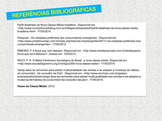 Perfil detalhado da Nova Classe Média brasileira. .Disponível em: <http://www.mundodomarketing.com.br/inteligencia/estudos/6/perfil-detalhado-da-nova-classe-media- brasileira.html>. 17/05/2014. 
Pesquisa - Os varejistas preferidos dos consumidores emergentes. .Disponível em: <http://www.portalnovarejo.com.br/index.php/edicoes-impressas/item/6717-os-varejistas-preferidos-dos- consumidores-emergentes>. 17/05/2014. 
RIBEIRO, F. A força que vem debaixo. Disponível em: <http://www.revistamercado.com.br/destaques/a- forca-que-vem-debaixo/>. Acesso em: 18/5/2014. 
RICCI, P. R. O Maior Fenômeno Sociológico do Brasil : a nova classe média. Disponível em: <http://www.escoladegoverno.org.br/artigos/209-nova-classe-media>. 17/05/2014. 
Varejo deve se reinventar para adotar multicanalidade nas vendas e se adaptar a mudança de hábitos do consumidor , diz consultor da PwC. .Disponível em: <http://www.amcham.com.br/gestao- empresarial/noticias/varejo-deve-se-reinventar-para-adotar-multicanalidade-nas-vendas-e-se-adaptar-a- mudanca-de-habitos-do-consumidor-diz-consultor-da-pwc>. 17/05/2014. 
Vozes da Classe Média. 2012. 
