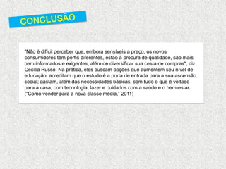 "Não é difícil perceber que, embora sensíveis a preço, os novos consumidores têm perfis diferentes, estão à procura de qualidade, são mais bem informados e exigentes, além de diversificar sua cesta de compras", diz Cecília Russo. Na prática, eles buscam opções que aumentem seu nível de educação, acreditam que o estudo é a porta de entrada para a sua ascensão social; gastam, além das necessidades básicas, com tudo o que é voltado para a casa, com tecnologia, lazer e cuidados com a saúde e o bem-estar. (“Como vender para a nova classe média,” 2011) 
 