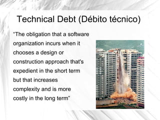 Technical Debt (Débito técnico)
“The obligation that a software
organization incurs when it
chooses a design or
construction approach that's
expedient in the short term
but that increases
complexity and is more
costly in the long term”
 