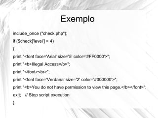 Exemplo
include_once ("check.php");
if ($check['level'] > 4)
{
print "<font face='Arial' size='5' color='#FF0000'>";
print "<b>Illegal Access</b>";
print "</font><br>";
print "<font face='Verdana' size='2' color='#000000'>";
print "<b>You do not have permission to view this page.</b></font>";
exit; // Stop script execution
}
 