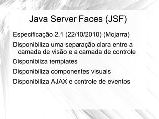 Java Server Faces (JSF)
Especificação 2.1 (22/10/2010) (Mojarra)
Disponibiliza uma separação clara entre a
 camada de visão e a camada de controle
Disponibliza templates
Disponibiliza componentes visuais
Disponibiliza AJAX e controle de eventos
 