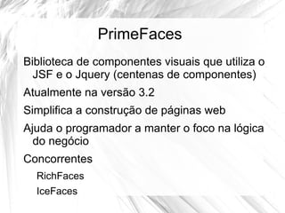 PrimeFaces
Biblioteca de componentes visuais que utiliza o
  JSF e o Jquery (centenas de componentes)
Atualmente na versão 3.2
Simplifica a construção de páginas web
Ajuda o programador a manter o foco na lógica
  do negócio
Concorrentes
  RichFaces
  IceFaces
 