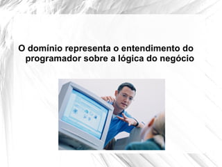 O domínio representa o entendimento do
 programador sobre a lógica do negócio
 