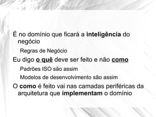 É no domínio que ficará a inteligência do
 negócio
  Regras de Negócio
Eu digo o quê deve ser feito e não como
  Padrões ISO são assim
  Modelos de desenvolvimento são assim
O como é feito vai nas camadas periféricas da
 arquitetura que implementam o domínio
 