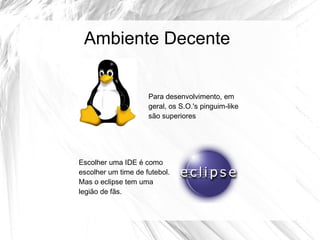 Ambiente Decente


                     Para desenvolvimento, em
                     geral, os S.O.'s pinguim-like
                     são superiores




Escolher uma IDE é como
escolher um time de futebol.
Mas o eclipse tem uma
legião de fãs.
 