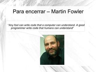 Para encerrar – Martin Fowler

“Any fool can write code that a computer can understand. A good
  programmer write code that humans can understand”
 