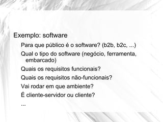 Exemplo: software
  Para que público é o software? (b2b, b2c, ...)
  Qual o tipo do software (negócio, ferramenta,
   embarcado)
  Quais os requisitos funcionais?
  Quais os requisitos não-funcionais?
  Vai rodar em que ambiente?
  É cliente-servidor ou cliente?
  ...
 