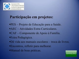 Participação em projetos:
PES – Projeto de Educação para a Saúde.
AEC – Atividades Extra Curriculares.
CAF – Componente de Apoio à Família.
Feira Pedagógica.
Dê vida aos manuais escolares – troca de livros.
Encontros, refletir para melhorar.
Manual de boas práticas.
 