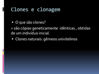 Clones e clonagem
 O que são clones?

= são cópias geneticamente idênticas , obtidas
de um indivíduo inicial.
 Clones naturais: gêmeos univitelinos

 