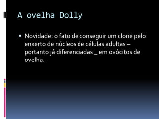 A ovelha Dolly
 Novidade: o fato de conseguir um clone pelo
enxerto de núcleos de células adultas –

portanto já diferenciadas _ em ovócitos de
ovelha.

 