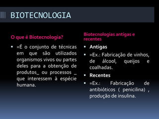 BIOTECNOLOGIA
O que é Biotecnologia?

Biotecnologias antigas e
recentes

 =É o conjunto de técnicas

 Antigas

em que são utilizados
organismos vivos ou partes
deles para a obtenção de
produtos_ ou processos _
que interessem à espécie
humana.

 =Ex.: Fabricação de vinhos,

de álcool, queijos e
coalhadas.
 Recentes
 =Ex.:
Fabricação
de
antibióticos ( penicilina) ,
produção de insulina.

 