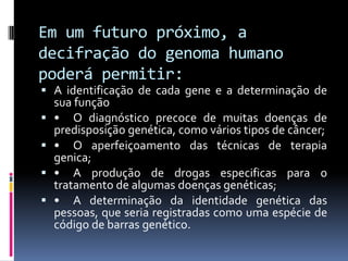 Em um futuro próximo, a
decifração do genoma humano
poderá permitir:

 A identificação de cada gene e a determinação de
sua função
 • O diagnóstico precoce de muitas doenças de
predisposição genética, como vários tipos de câncer;
 • O aperfeiçoamento das técnicas de terapia
genica;
 • A produção de drogas especificas para o
tratamento de algumas doenças genéticas;
 • A determinação da identidade genética das
pessoas, que seria registradas como uma espécie de
código de barras genético.

 