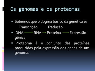 Os genomas e os proteomas
 Sabemos que o dogma básico da genética é:

Transcrição
Tradução
 DNA
RNA Proteína
Expressão
gênica
 Proteoma é o conjunto das proteínas
produzidas pela expressão dos genes de um
genoma.

 