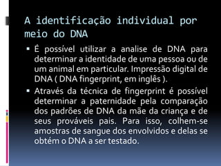 A identificação individual por
meio do DNA
 É possível utilizar a analise de DNA para
determinar a identidade de uma pessoa ou de

um animal em particular. Impressão digital de
DNA ( DNA fingerprint, em inglês ).
 Através da técnica de fingerprint é possível
determinar a paternidade pela comparação
dos padrões de DNA da mãe da criança e de
seus prováveis pais. Para isso, colhem-se
amostras de sangue dos envolvidos e delas se
obtém o DNA a ser testado.

 