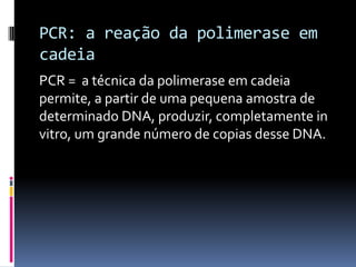 PCR: a reação da polimerase em
cadeia
PCR = a técnica da polimerase em cadeia
permite, a partir de uma pequena amostra de
determinado DNA, produzir, completamente in
vitro, um grande número de copias desse DNA.

 