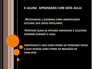 
O ALUNO APRENDERÁ COM ESTA AULA:
-RECONHECER A QUEIMADA COMO MANIFESTAÇÃO
CULTURAL DOS JOGOS POPULARES;
-VERIFICAR QUAIS AS ATITUDES INDIVIDUAIS E COLETIVAS
OCORREM DURANTE O JOGO;
-IDENTIFICAR O JOGO COMO FORMA DE INTERAÇÃO SOCIAL
E SUAS REGRAS COMO FORMA DE MEDIAÇÃO DE
CONFLITOS;
 