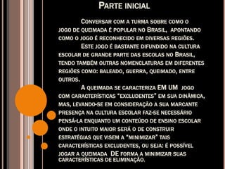 PARTE INICIAL
CONVERSAR COM A TURMA SOBRE COMO O
JOGO DE QUEIMADA É POPULAR NO BRASIL, APONTANDO
COMO O JOGO É RECONHECIDO EM DIVERSAS REGIÕES.
ESTE JOGO É BASTANTE DIFUNDIDO NA CULTURA
ESCOLAR DE GRANDE PARTE DAS ESCOLAS NO BRASIL,
TENDO TAMBÉM OUTRAS NOMENCLATURAS EM DIFERENTES
REGIÕES COMO: BALEADO, GUERRA, QUEIMADO, ENTRE
OUTROS.
A QUEIMADA SE CARACTERIZA EM UM JOGO
COM CARACTERÍSTICAS “EXCLUDENTES” EM SUA DINÂMICA,
MAS, LEVANDO-SE EM CONSIDERAÇÃO A SUA MARCANTE
PRESENÇA NA CULTURA ESCOLAR FAZ-SE NECESSÁRIO
PENSÁ-LA ENQUANTO UM CONTEÚDO DE ENSINO ESCOLAR
ONDE O INTUITO MAIOR SERÁ O DE CONSTRUIR
ESTRATÉGIAS QUE VISEM A “MINIMIZAR” TAIS
CARACTERÍSTICAS EXCLUDENTES, OU SEJA: É POSSÍVEL
JOGAR A QUEIMADA DE FORMA A MINIMIZAR SUAS
CARACTERÍSTICAS DE ELIMINAÇÃO.
 