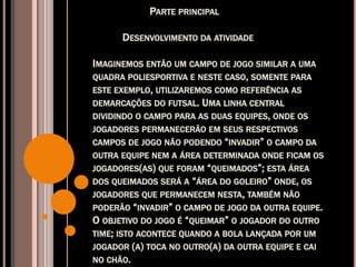 PARTE PRINCIPAL
DESENVOLVIMENTO DA ATIVIDADE
IMAGINEMOS ENTÃO UM CAMPO DE JOGO SIMILAR A UMA
QUADRA POLIESPORTIVA E NESTE CASO, SOMENTE PARA
ESTE EXEMPLO, UTILIZAREMOS COMO REFERÊNCIA AS
DEMARCAÇÕES DO FUTSAL. UMA LINHA CENTRAL
DIVIDINDO O CAMPO PARA AS DUAS EQUIPES, ONDE OS
JOGADORES PERMANECERÃO EM SEUS RESPECTIVOS
CAMPOS DE JOGO NÃO PODENDO “INVADIR” O CAMPO DA
OUTRA EQUIPE NEM A ÁREA DETERMINADA ONDE FICAM OS
JOGADORES(AS) QUE FORAM “QUEIMADOS”; ESTA ÁREA
DOS QUEIMADOS SERÁ A “ÁREA DO GOLEIRO” ONDE, OS
JOGADORES QUE PERMANECEM NESTA, TAMBÉM NÃO
PODERÃO “INVADIR” O CAMPO DE JOGO DA OUTRA EQUIPE.
O OBJETIVO DO JOGO É “QUEIMAR” O JOGADOR DO OUTRO
TIME; ISTO ACONTECE QUANDO A BOLA LANÇADA POR UM
JOGADOR (A) TOCA NO OUTRO(A) DA OUTRA EQUIPE E CAI
NO CHÃO.
 
