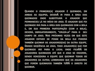 QUANDO O PRIMEIRO(A) JOGADOR É QUEIMADO, EM
AMBAS AS EQUIPES, DEVERÁ IR PARA A ÁREA DOS
QUEIMADOS ONDE SUBSTITUIRÁ O JOGADOR QUE
PERMANECEU LÁ NO INÍCIO DO JOGO. O JOGADOR QUE FOI
QUEIMADO IRÁ PARA A ÁREA DOS QUEIMADOS COM A BOLA
E, EM SUA PRIMEIRA PARTICIPAÇÃO (COM A BOLA),
DEVERÁ, OBRIGATORIAMENTE, “CRUZÁ-LA” PARA O SEU
CAMPO DE JOGO. NAS PRÓXIMAS VEZES EM QUE ESTE
JOGADOR ESTIVER DE POSSE DA BOLA ELE PODERÁ
TAMBÉM QUEIMAR OS JOGADORES(AS) DA OUTRA EQUIPE.
DANDO SEQÜÊNCIA AO JOGO, TODO JOGADOR(A) QUE FOR
QUEIMADO IRÁ PARA O LOCAL ONDE FICARÁ OS
JOGADORES QUEIMADOS ATÉ QUE O JOGO SE ENCERRE,
SENDO VENCEDORA A EQUIPE QUE QUEIMAR TODOS OS
JOGADORES DA OUTRA; LEMBRANDO QUE OS JOGADORES
QUE FOREM QUEIMADOS TAMBÉM TERÁ O DIREITO DE
QUEIMAR.
 