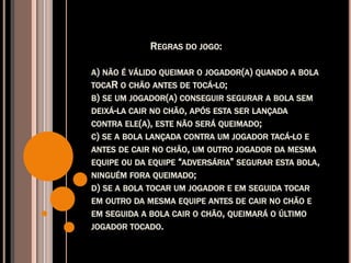 REGRAS DO JOGO:
A) NÃO É VÁLIDO QUEIMAR O JOGADOR(A) QUANDO A BOLA
TOCAR O CHÃO ANTES DE TOCÁ-LO;
B) SE UM JOGADOR(A) CONSEGUIR SEGURAR A BOLA SEM
DEIXÁ-LA CAIR NO CHÃO, APÓS ESTA SER LANÇADA
CONTRA ELE(A), ESTE NÃO SERÁ QUEIMADO;
C) SE A BOLA LANÇADA CONTRA UM JOGADOR TACÁ-LO E
ANTES DE CAIR NO CHÃO, UM OUTRO JOGADOR DA MESMA
EQUIPE OU DA EQUIPE “ADVERSÁRIA” SEGURAR ESTA BOLA,
NINGUÉM FORA QUEIMADO;
D) SE A BOLA TOCAR UM JOGADOR E EM SEGUIDA TOCAR
EM OUTRO DA MESMA EQUIPE ANTES DE CAIR NO CHÃO E
EM SEGUIDA A BOLA CAIR O CHÃO, QUEIMARÁ O ÚLTIMO
JOGADOR TOCADO.
 