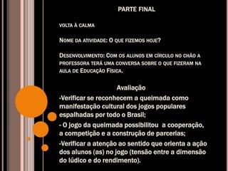 PARTE FINAL
VOLTA À CALMA
NOME DA ATIVIDADE: O QUE FIZEMOS HOJE?
DESENVOLVIMENTO: COM OS ALUNOS EM CÍRCULO NO CHÃO A
PROFESSORA TERÁ UMA CONVERSA SOBRE O QUE FIZERAM NA
AULA DE EDUCAÇÃO FÍSICA.
Avaliação
-Verificar se reconhecem a queimada como
manifestação cultural dos jogos populares
espalhadas por todo o Brasil;
- O jogo da queimada possibilitou a cooperação,
a competição e a construção de parcerias;
-Verificar a atenção ao sentido que orienta a ação
dos alunos (as) no jogo (tensão entre a dimensão
do lúdico e do rendimento).
 