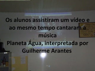 Os alunos assistiram um vídeo e ao mesmo tempo cantaram a música Planeta Água, interpretada por Guilherme Arantes