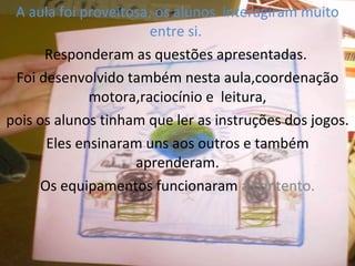 A aula foi proveitosa, os alunos interagiram muito entre si. Responderam as questões apresentadas. Foi desenvolvido também nesta aula,coordenação motora,raciocínio e leitura, pois os alunos tinham que ler as instruções dos jogos. Eles ensinaram uns aos outros e também aprenderam. Os equipamentos funcionaram a contento.