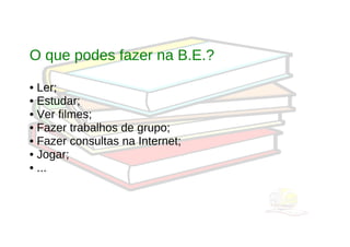 O que podes fazer na B.E.?

• Ler;
• Estudar;
• Ver filmes;
• Fazer trabalhos de grupo;
• Fazer consultas na Internet;
• Jogar;
• ...
 