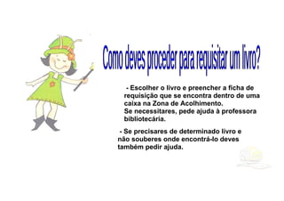- Escolher o livro e preencher a ficha de
  requisição que se encontra dentro de uma
  caixa na Zona de Acolhimento.
  Se necessitares, pede ajuda à professora
  bibliotecária.
 - Se precisares de determinado livro e
não souberes onde encontrá-lo deves
também pedir ajuda.
 