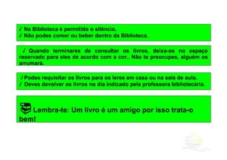 √ Na Biblioteca é permitido o silêncio.
√ Não podes comer ou beber dentro da Biblioteca.

 √ Quando terminares de consultar os livros, deixa-os no espaço
reservado para eles de acordo com a cor.. Não te preocupes, alguém os
arrumará.

 √ Podes requisitar os livros para os leres em casa ou na sala de aula.
√ Deves devolver os livros no dia indicado pela professora bibliotecária.



 Lembra-te: Um livro é um amigo por isso trata-o
bem!
 