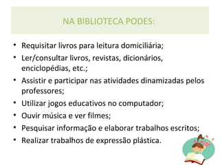 NA BIBLIOTECA PODES:
• Requisitar livros para leitura domiciliária;
• Ler/consultar livros, revistas, dicionários,
enciclopédias, etc.;
• Assistir e participar nas atividades dinamizadas pelos
professores;
• Utilizar jogos educativos no computador;
• Ouvir música e ver filmes;
• Pesquisar informação e elaborar trabalhos escritos;
• Realizar trabalhos de expressão plástica.
 