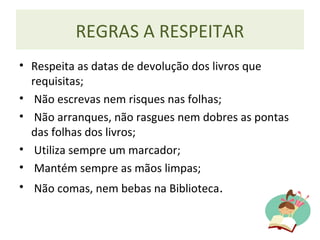 REGRAS A RESPEITAR
• Respeita as datas de devolução dos livros que
requisitas;
• Não escrevas nem risques nas folhas;
• Não arranques, não rasgues nem dobres as pontas
das folhas dos livros;
• Utiliza sempre um marcador;
• Mantém sempre as mãos limpas;
• Não comas, nem bebas na Biblioteca.
 