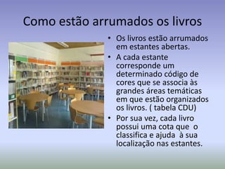 Como estão arrumados os livros
              • Os livros estão arrumados
                em estantes abertas.
              • A cada estante
                corresponde um
                determinado código de
                cores que se associa às
                grandes áreas temáticas
                em que estão organizados
                os livros. ( tabela CDU)
              • Por sua vez, cada livro
                possui uma cota que o
                classifica e ajuda à sua
                localização nas estantes.
 