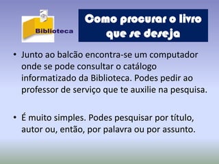 Como procurar o livro
                     que se deseja
• Junto ao balcão encontra-se um computador
  onde se pode consultar o catálogo
  informatizado da Biblioteca. Podes pedir ao
  professor de serviço que te auxilie na pesquisa.

• É muito simples. Podes pesquisar por título,
  autor ou, então, por palavra ou por assunto.
 