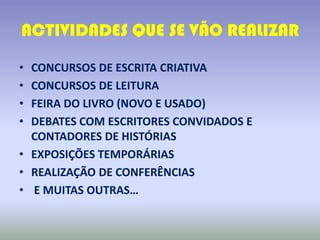 ACTIVIDADES QUE SE VÃO REALIZAR

• CONCURSOS DE ESCRITA CRIATIVA
• CONCURSOS DE LEITURA
• FEIRA DO LIVRO (NOVO E USADO)
• DEBATES COM ESCRITORES CONVIDADOS E
  CONTADORES DE HISTÓRIAS
• EXPOSIÇÕES TEMPORÁRIAS
• REALIZAÇÃO DE CONFERÊNCIAS
• E MUITAS OUTRAS…
 