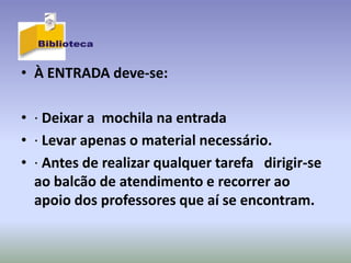 • À ENTRADA deve-se:

• · Deixar a mochila na entrada
• · Levar apenas o material necessário.
• · Antes de realizar qualquer tarefa dirigir-se
  ao balcão de atendimento e recorrer ao
  apoio dos professores que aí se encontram.
 