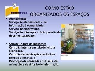 COMO ESTÃO
                 ORGANIZADOS OS ESPAÇOS
• Atendimento
  Serviço de atendimento e de
  informação à comunidade.
  Serviço de empréstimo.
  Serviço de fotocópia e de impressão de
  documentos (pago).

• Sala de Leitura da Biblioteca
  Consulta interna em sala de leitura
  silenciosa.
  Consulta de publicações periódicas       Sala de Leitura

  (jornais e revistas. )
  Promoção de atividades culturais, de
  animação e de difusão de informação.
 