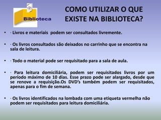 COMO UTILIZAR O QUE
                             EXISTE NA BIBLIOTECA?
• · Livros e materiais podem ser consultados livremente.

• · Os livros consultados são deixados no carrinho que se encontra na
  sala de leitura.

• · Todo o material pode ser requisitado para a sala de aula.

• · Para leitura domiciliária, podem ser requisitados livros por um
  período máximo de 10 dias. Esse prazo pode ser alargado, desde que
  se renove a requisição.Os DVD’s também podem ser requisitados,
  apenas para o fim de semana.

• · Os livros identificados na lombada com uma etiqueta vermelha não
  podem ser requisitados para leitura domiciliária.
 