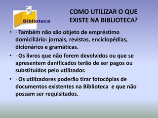 COMO UTILIZAR O QUE
                       EXISTE NA BIBLIOTECA?
• · Também não são objeto de empréstimo
  domiciliário: jornais, revistas, enciclopédias,
  dicionários e gramáticas.
• · Os livros que não forem devolvidos ou que se
  apresentem danificados terão de ser pagos ou
  substituídos pelo utilizador.
• · Os utilizadores poderão tirar fotocópias de
  documentos existentes na Biblioteca e que não
  possam ser requisitados.
 