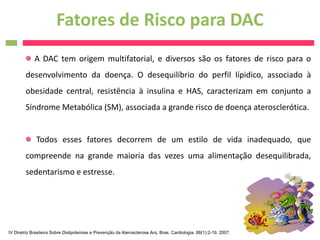 Fatores de Risco para DAC
             A DAC tem origem multifatorial, e diversos são os fatores de risco para o
        desenvolvimento da doença. O desequilíbrio do perfil lípidico, associado à
        obesidade central, resistência à insulina e HAS, caracterizam em conjunto a
        Síndrome Metabólica (SM), associada a grande risco de doença aterosclerótica.


              Todos esses fatores decorrem de um estilo de vida inadequado, que
        compreende na grande maioria das vezes uma alimentação desequilibrada,
        sedentarismo e estresse.




IV Diretriz Brasileira Sobre Dislipidemias e Prevenção da Aterosclerose.Arq. Bras. Cardiologia, 88(1):2-19, 2007.
 