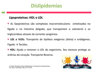 Dislipidemias
 Lipoproteínas: HDL e LDL
   As lipoproteínas são complexos macromoleculares sintetizados no
fígado e no intestino delgado, que transportam o colesterol e os
triglicerídeos através da corrente sangüínea.
   LDL e VLDL: Transporte de lipídeos exógenos (dieta) e endógenos.
Fígado → Tecidos.
  HDL: Ajuda a remover o LDL do organismo. Seu excesso protege as
artérias do coração. Transporte Reverso.


 IV Diretriz Brasileira Sobre Dislipidemias e Prevenção da Aterosclerose.
 Arq. Bras. Cardiologia, 88(1):2-19, 2007.
 